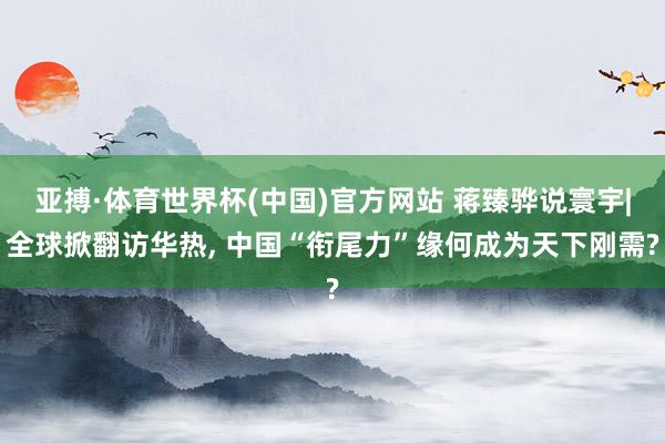 亚搏·体育世界杯(中国)官方网站 蒋臻骅说寰宇|全球掀翻访华热, 中国“衔尾力”缘何成为天下刚需?