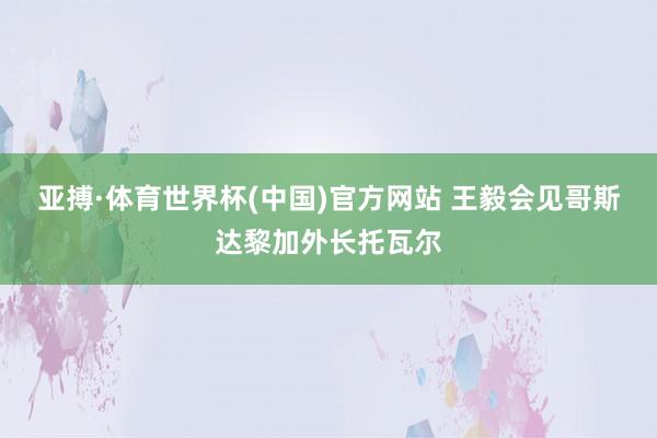 亚搏·体育世界杯(中国)官方网站 王毅会见哥斯达黎加外长托瓦尔