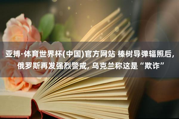 亚搏·体育世界杯(中国)官方网站 榛树导弹辐照后, 俄罗斯再发强烈警戒, 乌克兰称这是“欺诈”