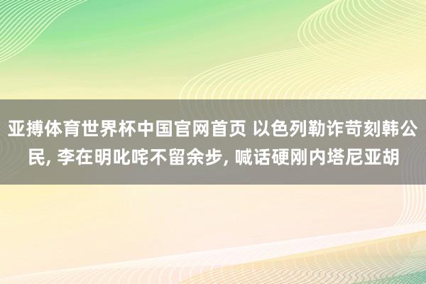 亚搏体育世界杯中国官网首页 以色列勒诈苛刻韩公民, 李在明叱咤不留余步, 喊话硬刚内塔尼亚胡