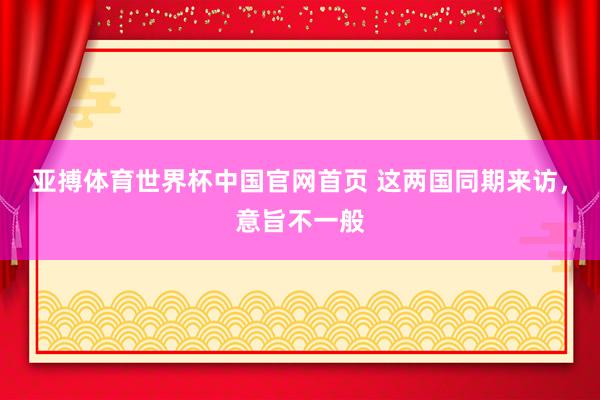 亚搏体育世界杯中国官网首页 这两国同期来访，意旨不一般