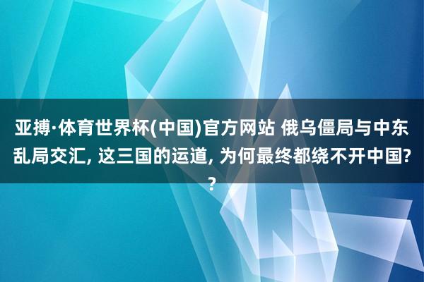 亚搏·体育世界杯(中国)官方网站 俄乌僵局与中东乱局交汇, 这三国的运道, 为何最终都绕不开中国?