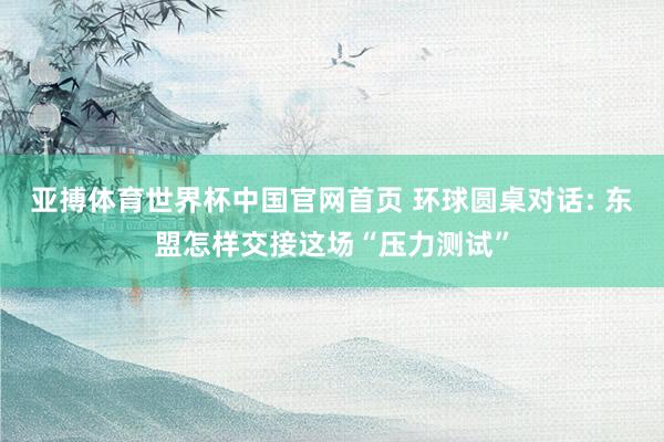 亚搏体育世界杯中国官网首页 环球圆桌对话: 东盟怎样交接这场“压力测试”