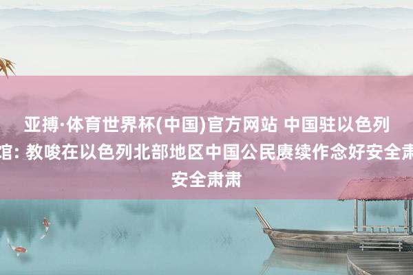 亚搏·体育世界杯(中国)官方网站 中国驻以色列使馆: 教唆在以色列北部地区中国公民赓续作念好安全肃肃