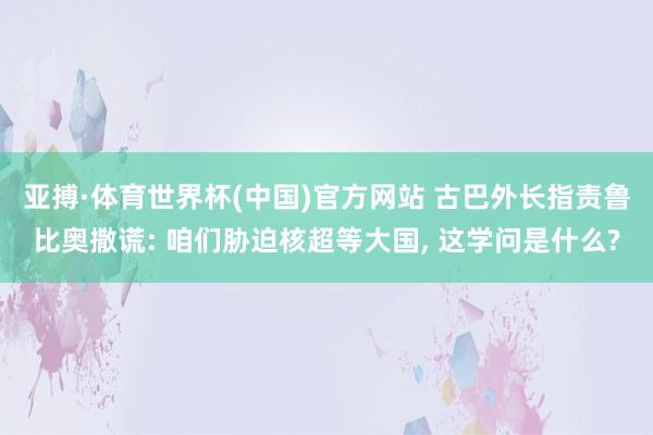 亚搏·体育世界杯(中国)官方网站 古巴外长指责鲁比奥撒谎: 咱们胁迫核超等大国, 这学问是什么?