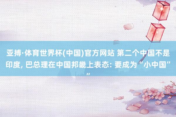 亚搏·体育世界杯(中国)官方网站 第二个中国不是印度, 巴总理在中国邦畿上表态: 要成为“小中国”