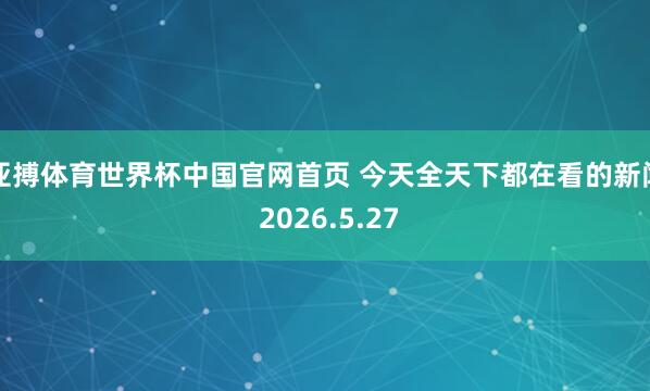 亚搏体育世界杯中国官网首页 今天全天下都在看的新闻 2026.5.27