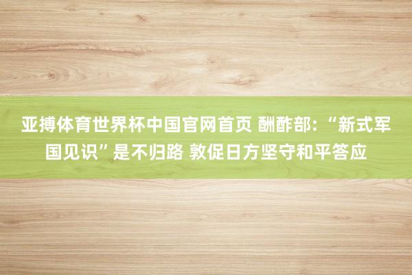 亚搏体育世界杯中国官网首页 酬酢部: “新式军国见识”是不归路 敦促日方坚守和平答应