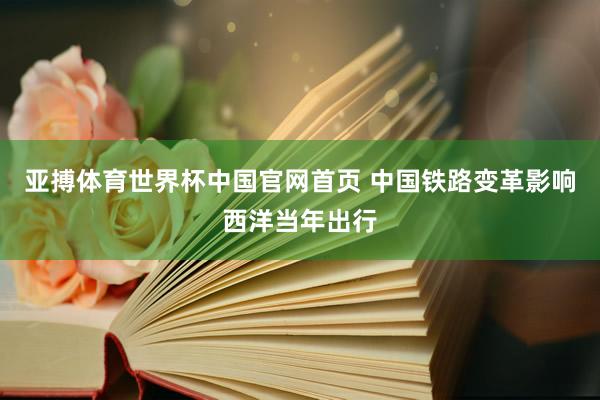 亚搏体育世界杯中国官网首页 中国铁路变革影响西洋当年出行