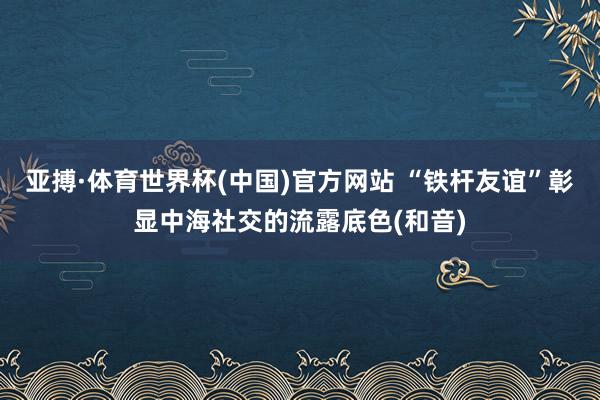 亚搏·体育世界杯(中国)官方网站 “铁杆友谊”彰显中海社交的流露底色(和音)
