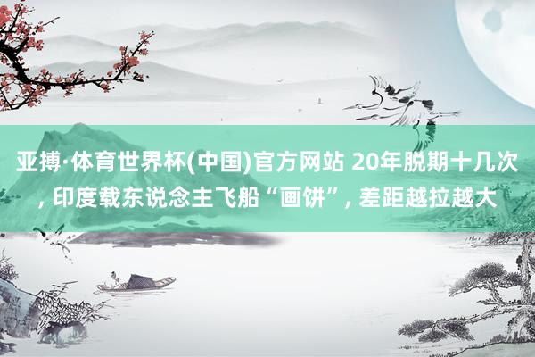 亚搏·体育世界杯(中国)官方网站 20年脱期十几次, 印度载东说念主飞船“画饼”, 差距越拉越大
