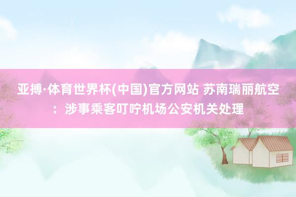 亚搏·体育世界杯(中国)官方网站 苏南瑞丽航空：涉事乘客叮咛机场公安机关处理