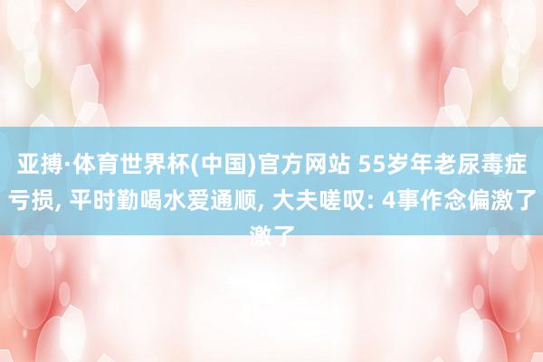 亚搏·体育世界杯(中国)官方网站 55岁年老尿毒症亏损, 平时勤喝水爱通顺, 大夫嗟叹: 4事作念偏激了