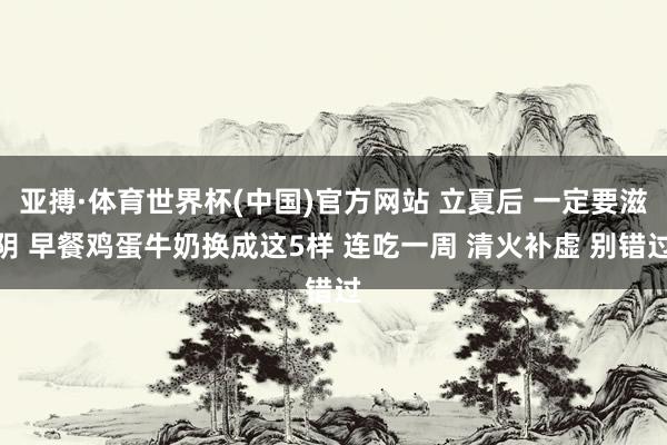 亚搏·体育世界杯(中国)官方网站 立夏后 一定要滋阴 早餐鸡蛋牛奶换成这5样 连吃一周 清火补虚 别错过