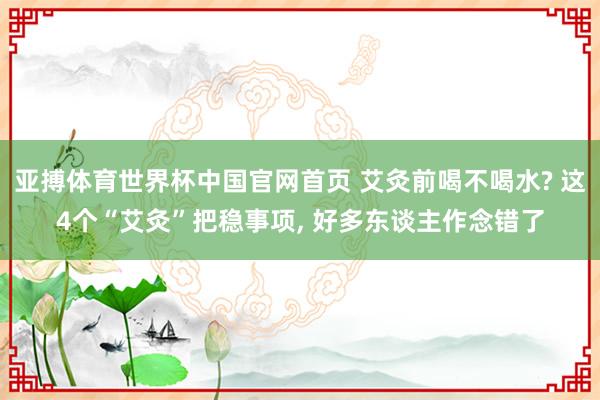 亚搏体育世界杯中国官网首页 艾灸前喝不喝水? 这4个“艾灸”把稳事项, 好多东谈主作念错了