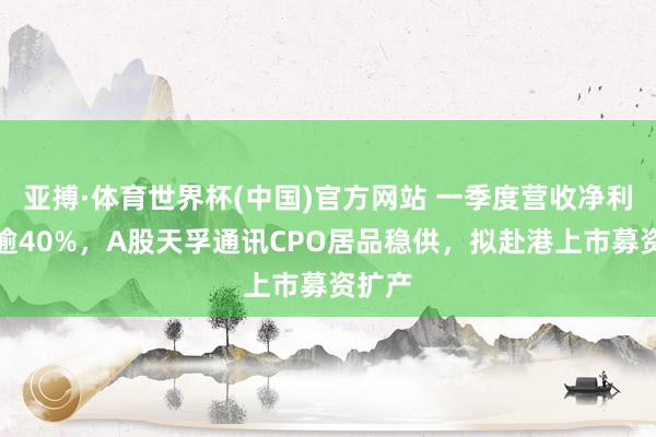 亚搏·体育世界杯(中国)官方网站 一季度营收净利双增逾40%，A股天孚通讯CPO居品稳供，拟赴港上市募资扩产