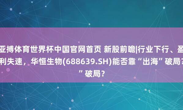 亚搏体育世界杯中国官网首页 新股前瞻|行业下行、盈利失速，华恒生物(688639.SH)能否靠“出海”破局？