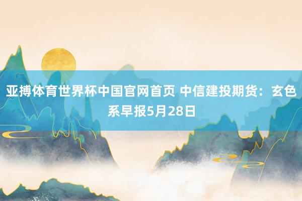 亚搏体育世界杯中国官网首页 中信建投期货：玄色系早报5月28日