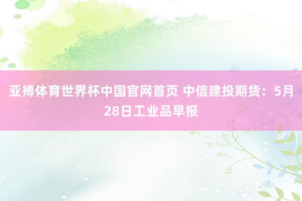 亚搏体育世界杯中国官网首页 中信建投期货：5月28日工业品早报