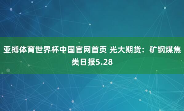 亚搏体育世界杯中国官网首页 光大期货：矿钢煤焦类日报5.28