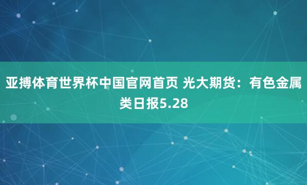 亚搏体育世界杯中国官网首页 光大期货：有色金属类日报5.28