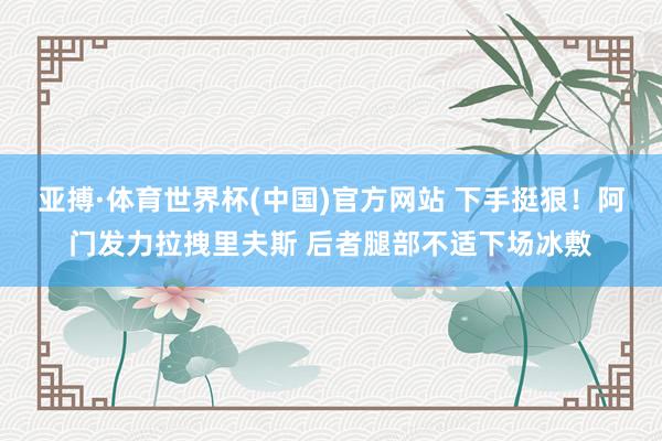 亚搏·体育世界杯(中国)官方网站 下手挺狠！阿门发力拉拽里夫斯 后者腿部不适下场冰敷