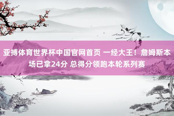 亚搏体育世界杯中国官网首页 一经大王！詹姆斯本场已拿24分 总得分领跑本轮系列赛