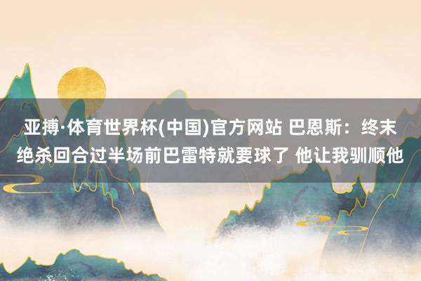 亚搏·体育世界杯(中国)官方网站 巴恩斯：终末绝杀回合过半场前巴雷特就要球了 他让我驯顺他