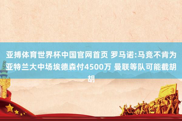 亚搏体育世界杯中国官网首页 罗马诺:马竞不肯为亚特兰大中场埃德森付4500万 曼联等队可能截胡