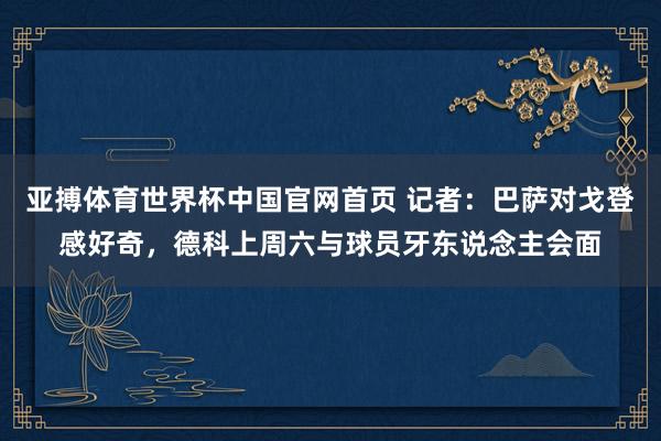 亚搏体育世界杯中国官网首页 记者：巴萨对戈登感好奇，德科上周六与球员牙东说念主会面