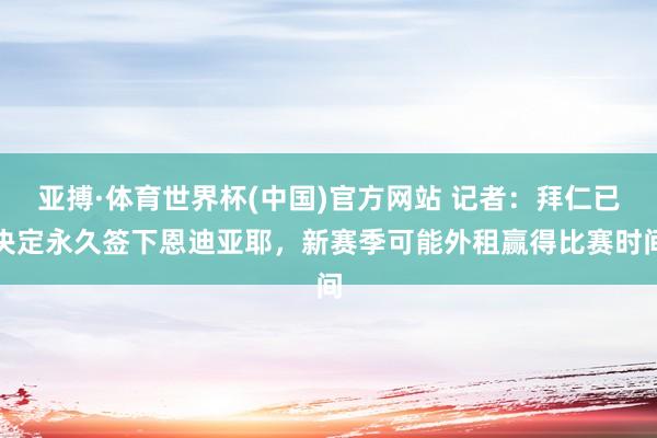 亚搏·体育世界杯(中国)官方网站 记者：拜仁已决定永久签下恩迪亚耶，新赛季可能外租赢得比赛时间