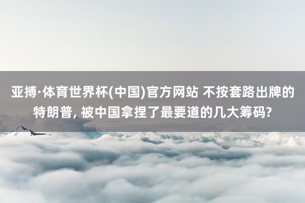 亚搏·体育世界杯(中国)官方网站 不按套路出牌的特朗普, 被中国拿捏了最要道的几大筹码?
