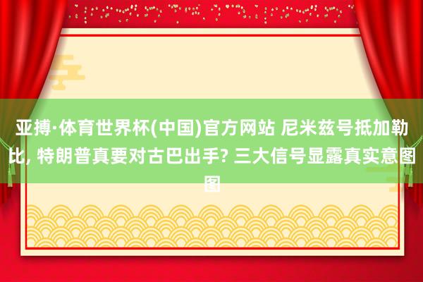 亚搏·体育世界杯(中国)官方网站 尼米兹号抵加勒比, 特朗普真要对古巴出手? 三大信号显露真实意图