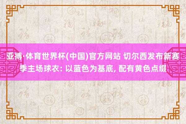亚搏·体育世界杯(中国)官方网站 切尔西发布新赛季主场球衣: 以蓝色为基底, 配有黄色点缀