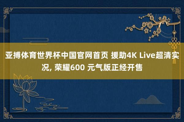 亚搏体育世界杯中国官网首页 援助4K Live超清实况, 荣耀600 元气版正经开售