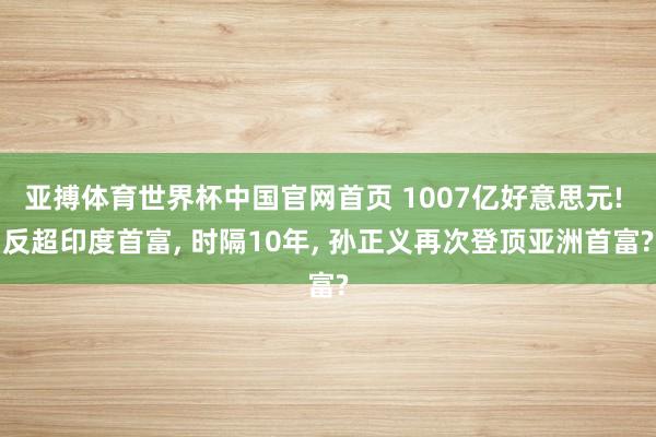 亚搏体育世界杯中国官网首页 1007亿好意思元! 反超印度首富, 时隔10年, 孙正义再次登顶亚洲首富?