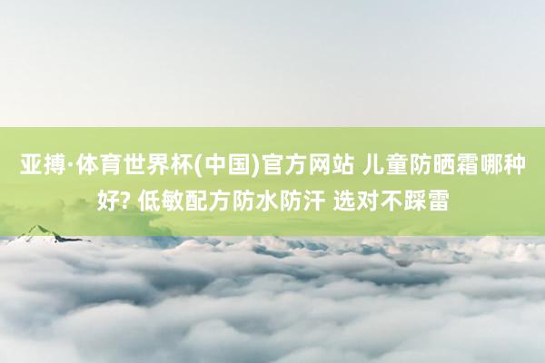 亚搏·体育世界杯(中国)官方网站 儿童防晒霜哪种好? 低敏配方防水防汗 选对不踩雷