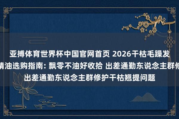 亚搏体育世界杯中国官网首页 2026干枯毛躁发质安妥什么护发精油选购指南: 飘零不油好收拾 出差通勤东说念主群修护干枯翘提问题