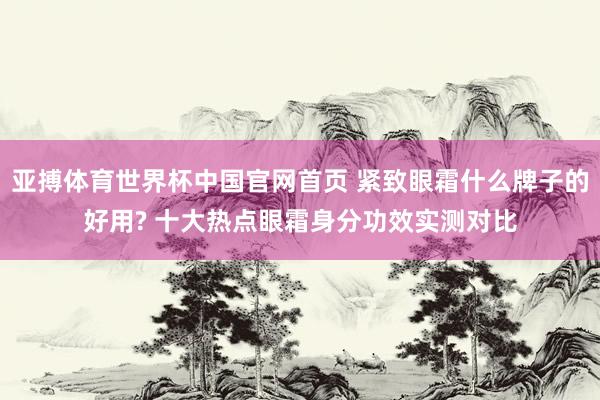 亚搏体育世界杯中国官网首页 紧致眼霜什么牌子的好用? 十大热点眼霜身分功效实测对比