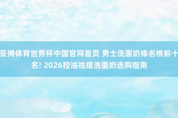 亚搏体育世界杯中国官网首页 男士洗面奶排名榜前十名! 2026控油祛痘洗面奶选购指南