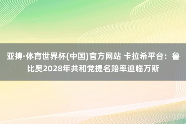 亚搏·体育世界杯(中国)官方网站 卡拉希平台：鲁比奥2028
