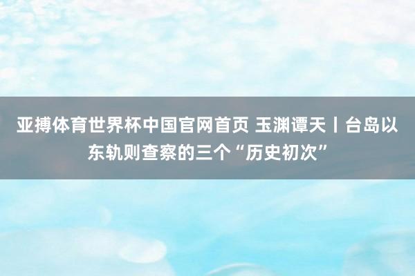 亚搏体育世界杯中国官网首页 玉渊谭天丨台岛以东轨则查察的三个“历史初次”