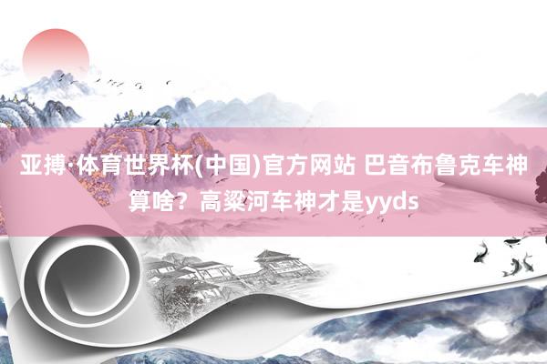 亚搏·体育世界杯(中国)官方网站 巴音布鲁克车神算啥？高粱河车神才是yyds