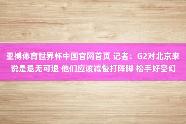 亚搏体育世界杯中国官网首页 记者：G2对北京来说是退无可退 他们应该减慢打阵脚 松手好空幻