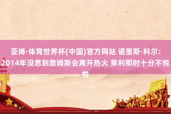 亚搏·体育世界杯(中国)官方网站 诺里斯·科尔：2014年没思到詹姆斯会离开热火 莱利那时十分不悦
