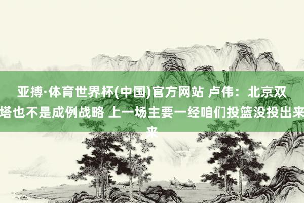 亚搏·体育世界杯(中国)官方网站 卢伟：北京双塔也不是成例战略 上一场主要一经咱们投篮没投出来