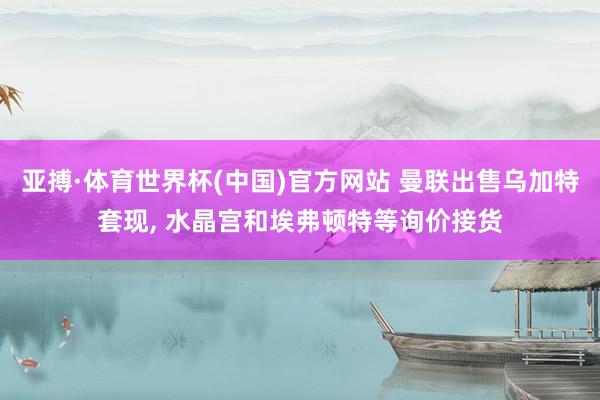 亚搏·体育世界杯(中国)官方网站 曼联出售乌加特套现， 水晶宫和埃弗顿特等询价接货