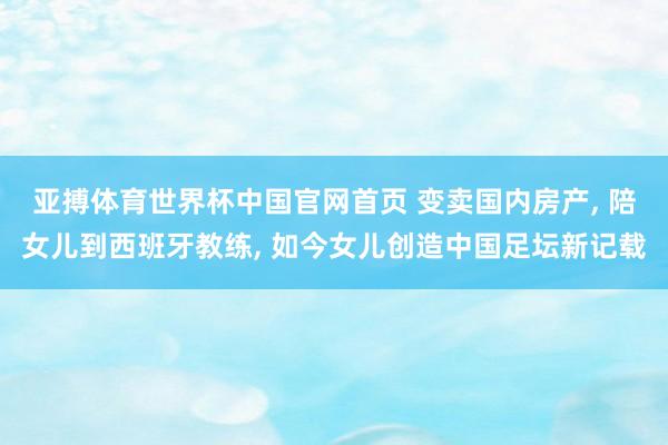 亚搏体育世界杯中国官网首页 变卖国内房产， 陪女儿到西班牙教练， 如今女儿创造中国足坛新记载