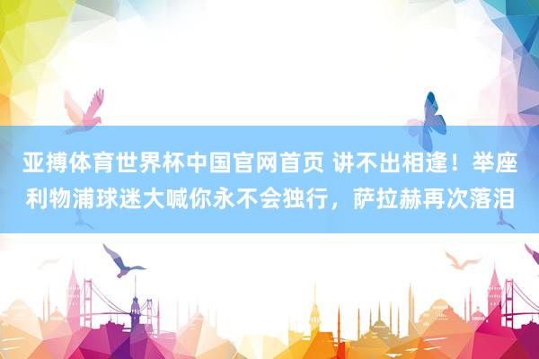 亚搏体育世界杯中国官网首页 讲不出相逢！举座利物浦球迷大喊你永不会独行，<a href=