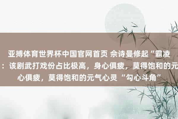 亚搏体育世界杯中国官网首页 佘诗曼修起“霸凌同剧演员杨念念琦”：该剧武打戏份占比极高，身心俱疲，莫得饱和的元气心灵 “勾心斗角”